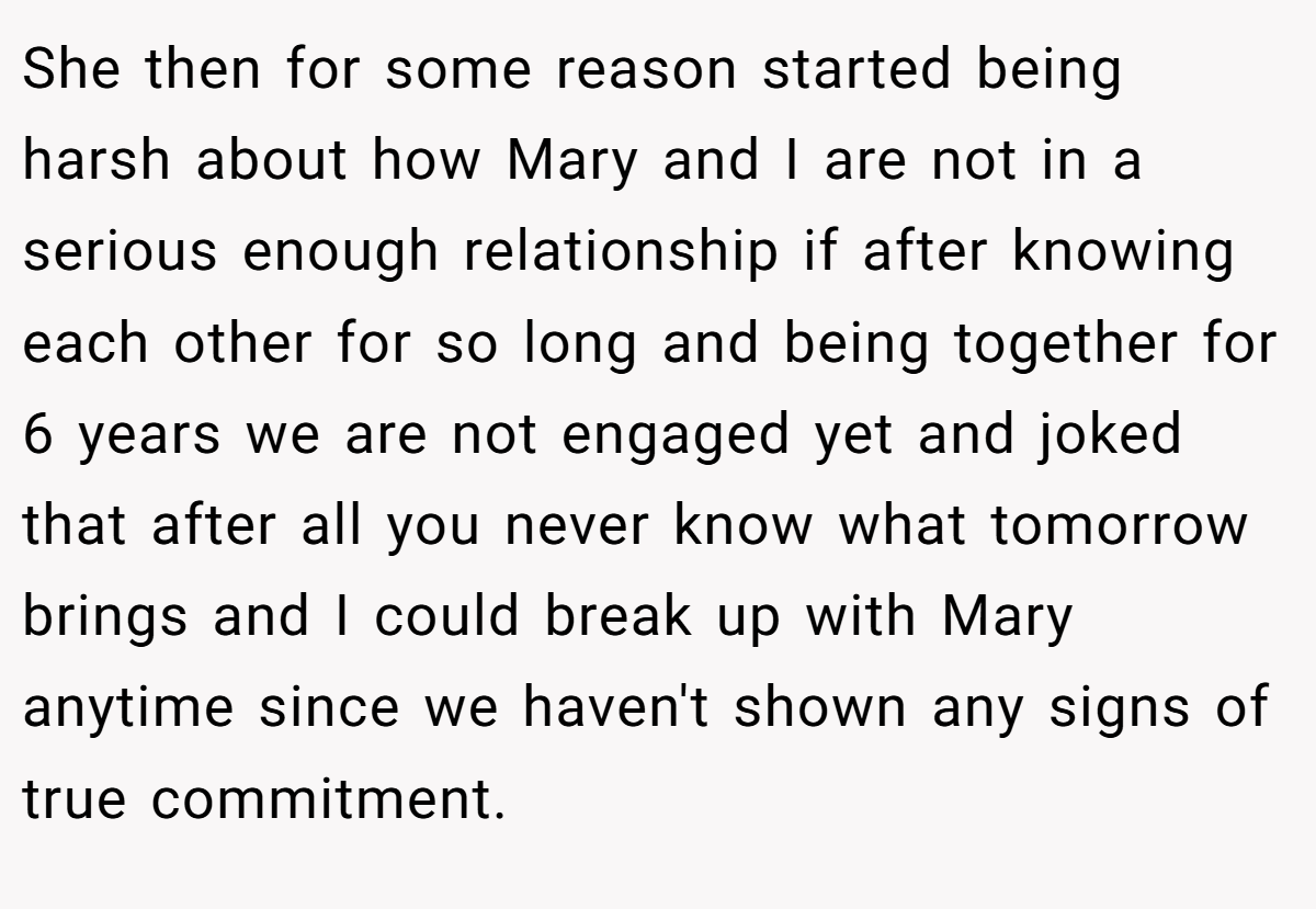 She then for some reason started being harsh about how Mary and I are not in a serious enough relationship if after knowing each other for so long and being together for 6 years we are not engaged yet and joked that after all you never know what tomorrow brings and I could break up with Mary anytime since we haven't shown any signs of true commitment.