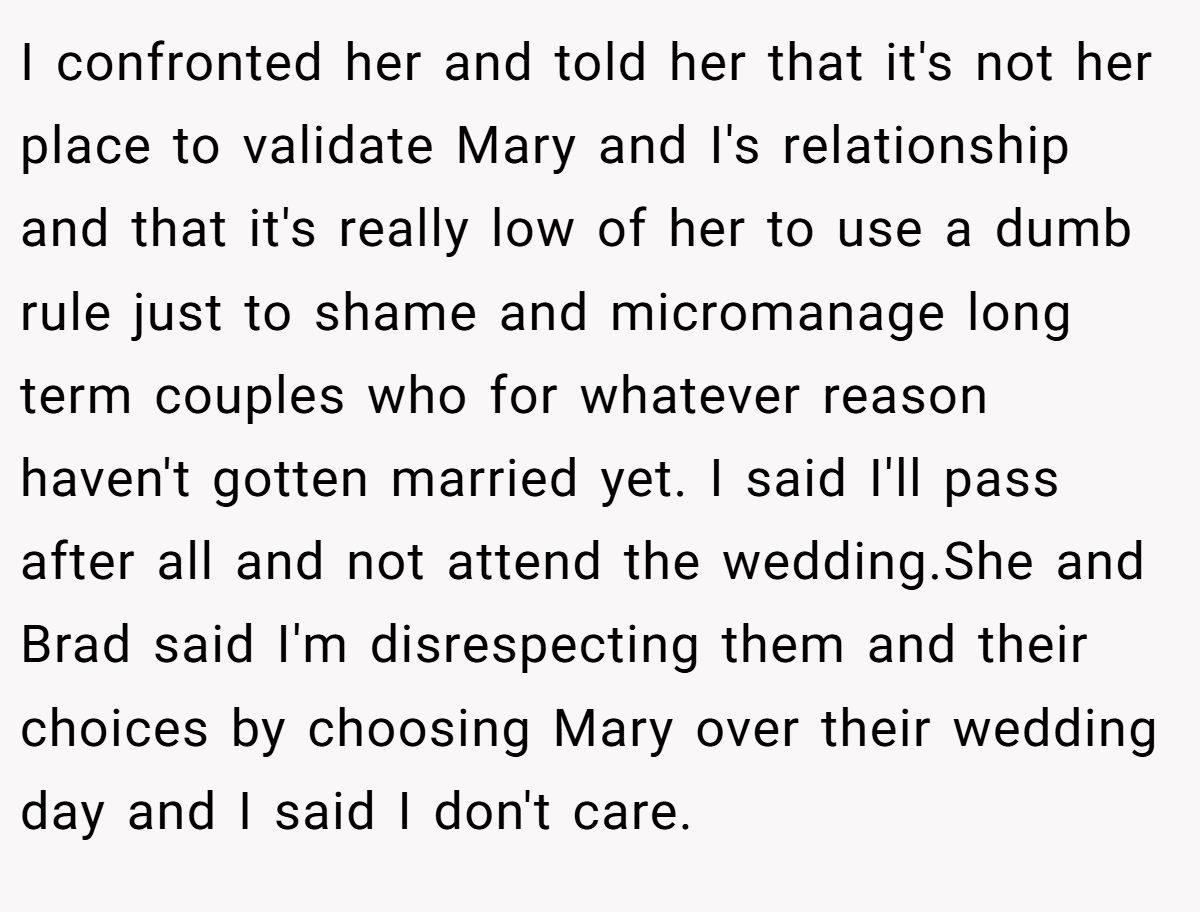 I confronted her and told her that it's not her place to validate Mary and I's relationship and that it's really low of her to use a dumb rule just to shame and micromanage long term couples who for whatever reason haven't gotten married yet. I said I'll pass after all and not attend the wedding.She and Brad said I'm disrespecting them and their choices by choosing Mary over their wedding day and I said I don't care.