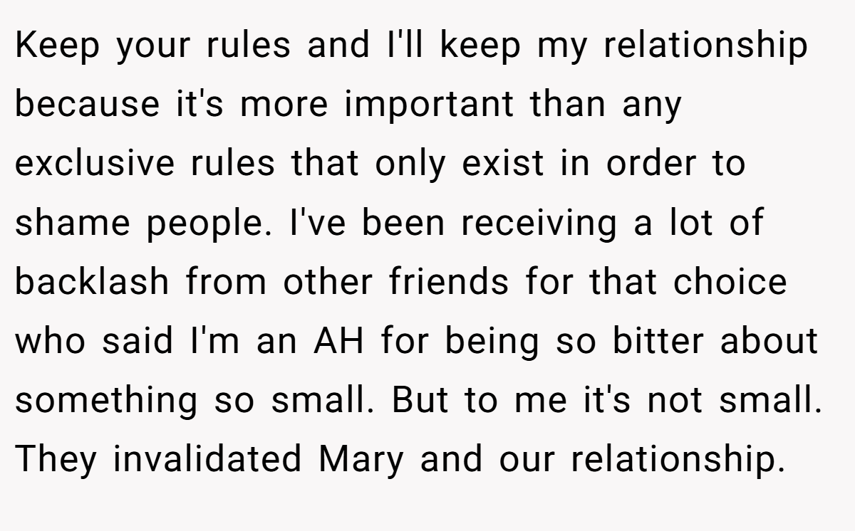 Keep your rules and I'll keep my relationship because it's more important than any exclusive rules that only exist in order to shame people. I've been receiving a lot of backlash from other friends for that choice who said I'm an AH for being so bitter about something so small. But to me it's not small. They invalidated Mary and our relationship.
