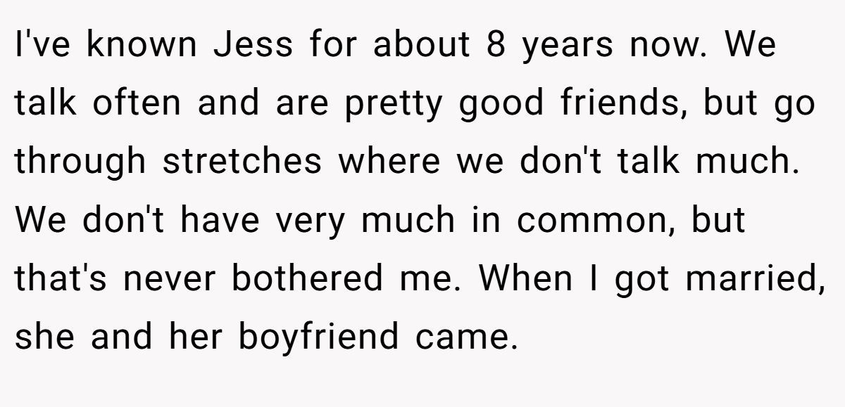 I've known Jess for about 8 years now. We talk often and are pretty good friends, but go through stretches where we don't talk much. We don't have very much in common, but that's never bothered me. When I got married, she and her boyfriend came.