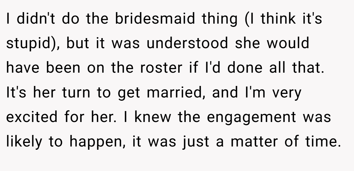 I didn't do the bridesmaid thing (I think it's stupid), but it was understood she would have been on the roster if I'd done all that. It's her turn to get married, and I'm very excited for her. I knew the engagement was likely to happen, it was just a matter of time.