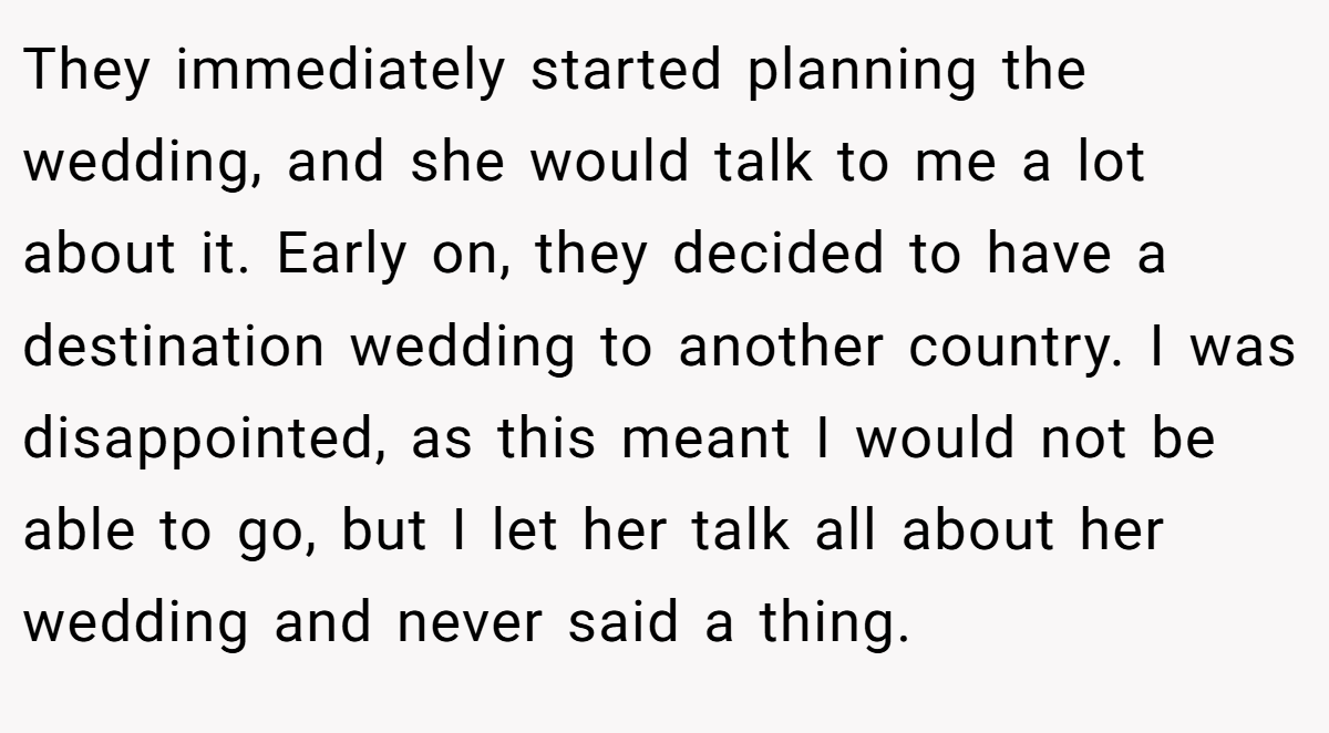 They immediately started planning the wedding, and she would talk to me a lot about it. Early on, they decided to have a destination wedding to another country. I was disappointed, as this meant I would not be able to go, but I let her talk all about her wedding and never said a thing.