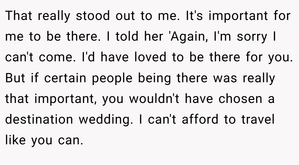 That really stood out to me. It's important for me to be there. I told her 'Again, I'm sorry I can't come. I'd have loved to be there for you. But if certain people being there was really that important, you wouldn't have chosen a destination wedding. I can't afford to travel like you can.