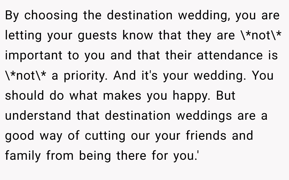By choosing the destination wedding, you are letting your guests know that they are \*not\* important to you and that their attendance is \*not\* a priority. And it's your wedding. You should do what makes you happy. But understand that destination weddings are a good way of cutting our your friends and family from being there for you.'