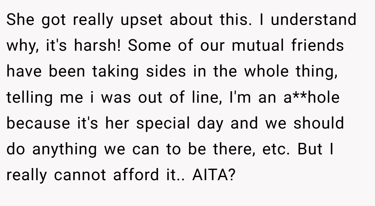 She got really upset about this. I understand why, it's harsh! Some of our mutual friends have been taking sides in the whole thing, telling me i was out of line, I'm an a**hole because it's her special day and we should do anything we can to be there, etc. But I really cannot afford it.. AITA?