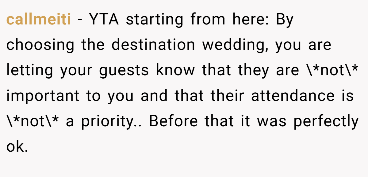 callmeiti − YTA starting from here: By choosing the destination wedding, you are letting your guests know that they are \*not\* important to you and that their attendance is \*not\* a priority.. Before that it was perfectly ok.