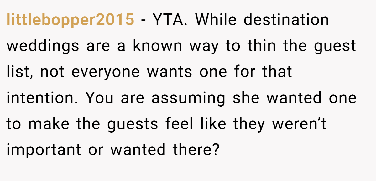 littlebopper2015 − YTA. While destination weddings are a known way to thin the guest list, not everyone wants one for that intention. You are assuming she wanted one to make the guests feel like they weren’t important or wanted there?
