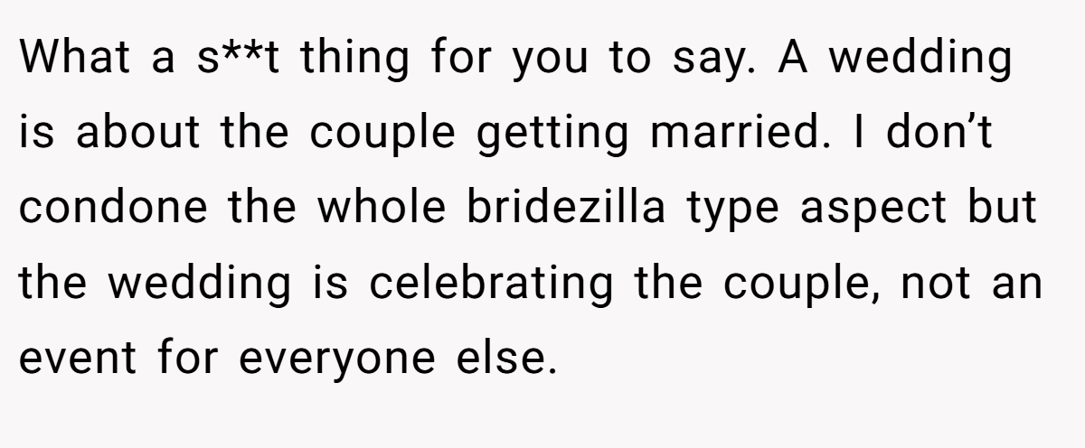 What a s**t thing for you to say. A wedding is about the couple getting married. I don’t condone the whole bridezilla type aspect but the wedding is celebrating the couple, not an event for everyone else.