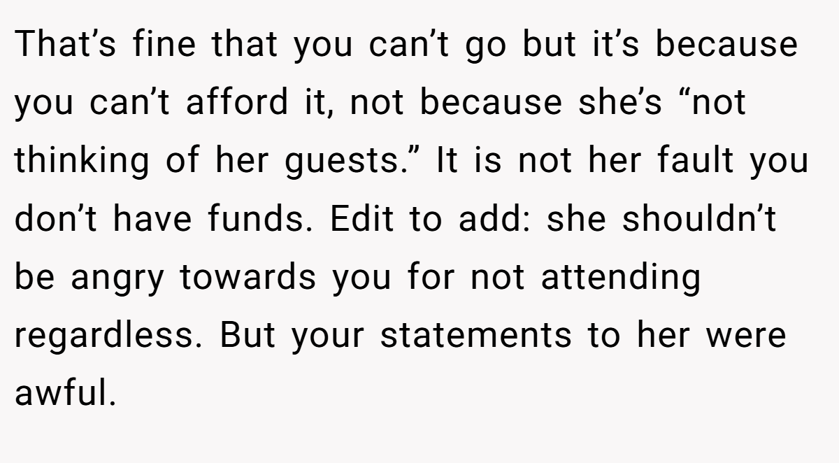 That’s fine that you can’t go but it’s because you can’t afford it, not because she’s “not thinking of her guests.” It is not her fault you don’t have funds. Edit to add: she shouldn’t be angry towards you for not attending regardless. But your statements to her were awful.