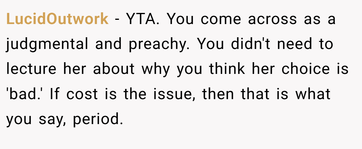 LucidOutwork − YTA. You come across as a judgmental and preachy. You didn't need to lecture her about why you think her choice is 'bad.' If cost is the issue, then that is what you say, period.