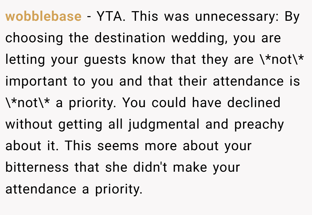 wobblebase − YTA. This was unnecessary: By choosing the destination wedding, you are letting your guests know that they are \*not\* important to you and that their attendance is \*not\* a priority. You could have declined without getting all judgmental and preachy about it. This seems more about your bitterness that she didn't make your attendance a priority.