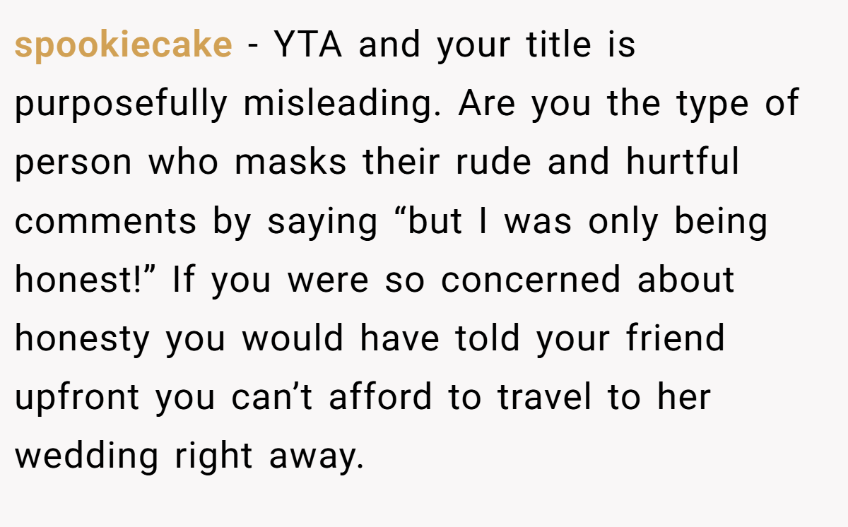 spookiecake − YTA and your title is purposefully misleading. Are you the type of person who masks their rude and hurtful comments by saying “but I was only being honest!” If you were so concerned about honesty you would have told your friend upfront you can’t afford to travel to her wedding right away.