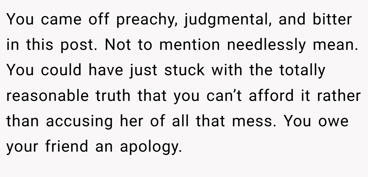 You came off preachy, judgmental, and bitter in this post. Not to mention needlessly mean. You could have just stuck with the totally reasonable truth that you can’t afford it rather than accusing her of all that mess. You owe your friend an apology.
