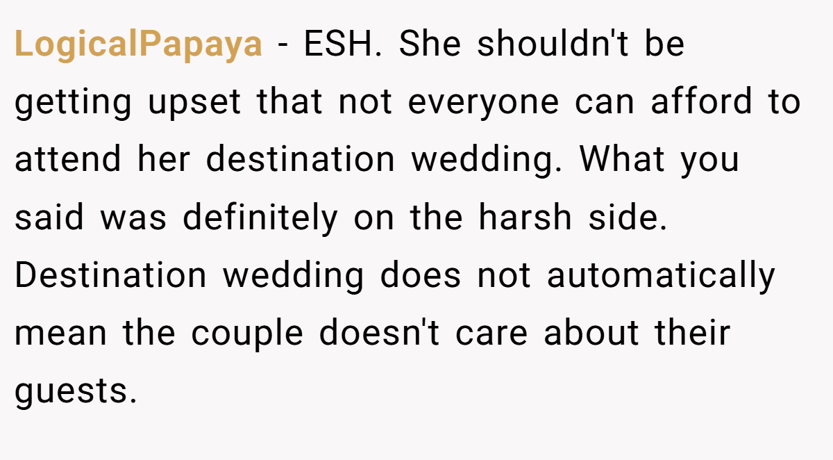 LogicalPapaya − ESH. She shouldn't be getting upset that not everyone can afford to attend her destination wedding. What you said was definitely on the harsh side. Destination wedding does not automatically mean the couple doesn't care about their guests.
