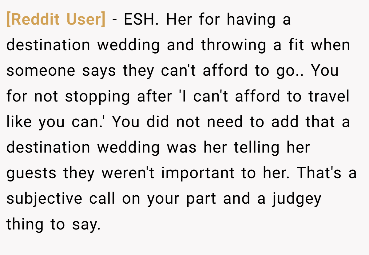 [Reddit User] − ESH. Her for having a destination wedding and throwing a fit when someone says they can't afford to go.. You for not stopping after 'I can't afford to travel like you can.' You did not need to add that a destination wedding was her telling her guests they weren't important to her. That's a subjective call on your part and a judgey thing to say.
