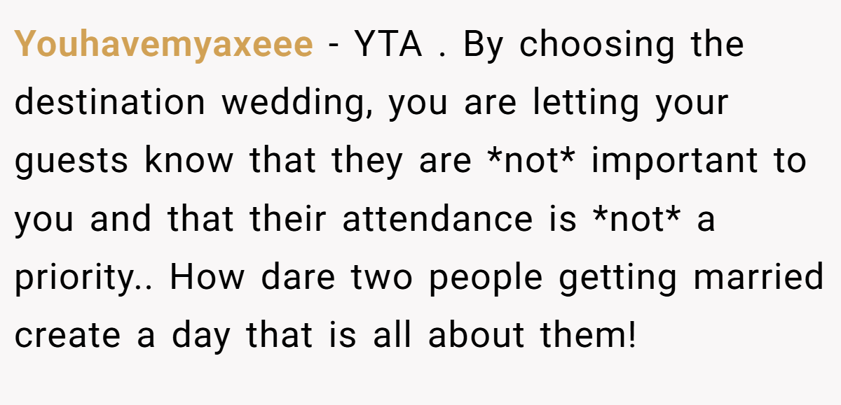 Youhavemyaxeee − YTA . By choosing the destination wedding, you are letting your guests know that they are *not* important to you and that their attendance is *not* a priority.. How dare two people getting married create a day that is all about them!