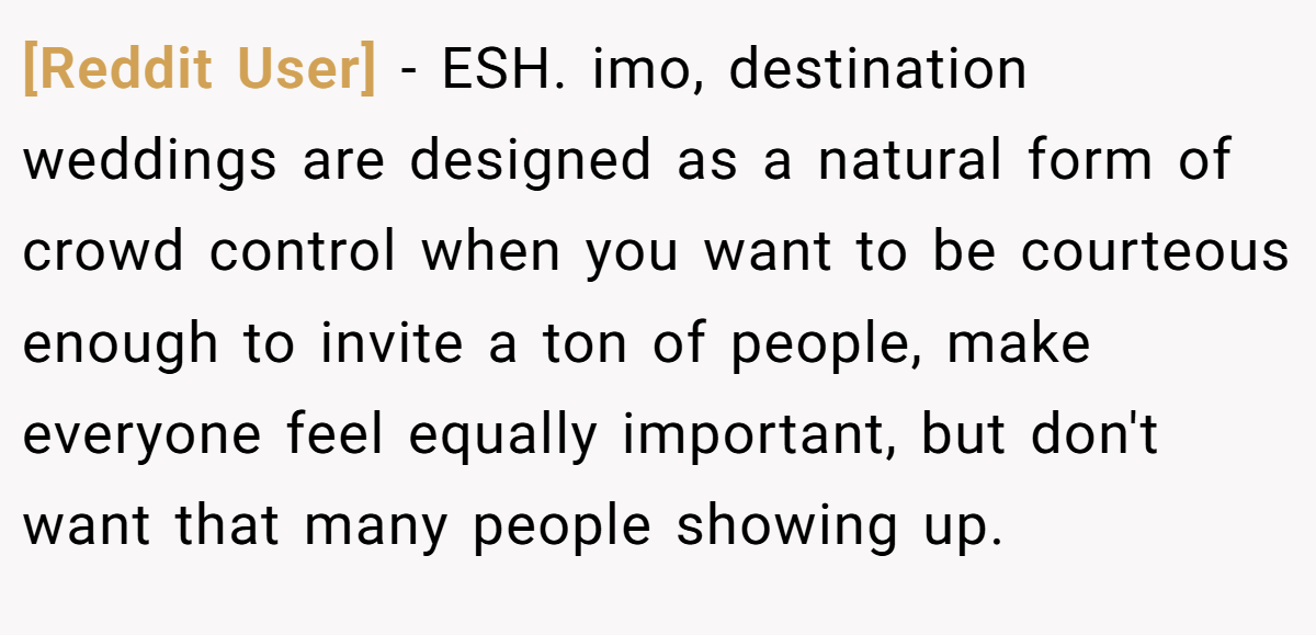 [Reddit User] − ESH. imo, destination weddings are designed as a natural form of crowd control when you want to be courteous enough to invite a ton of people, make everyone feel equally important, but don't want that many people showing up.