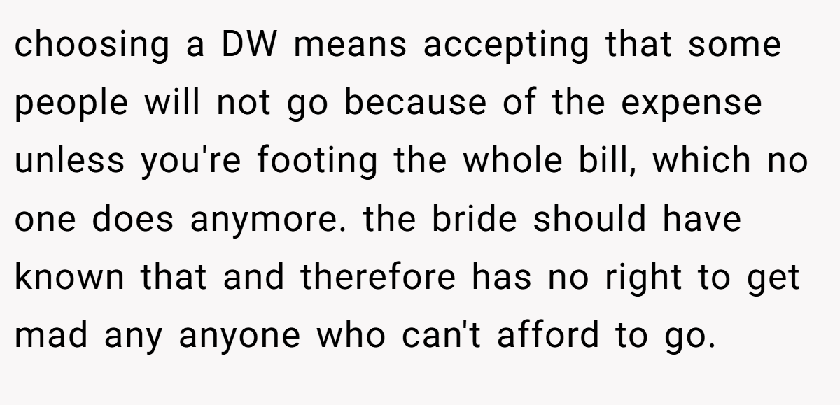 choosing a DW means accepting that some people will not go because of the expense unless you're footing the whole bill, which no one does anymore. the bride should have known that and therefore has no right to get mad any anyone who can't afford to go.