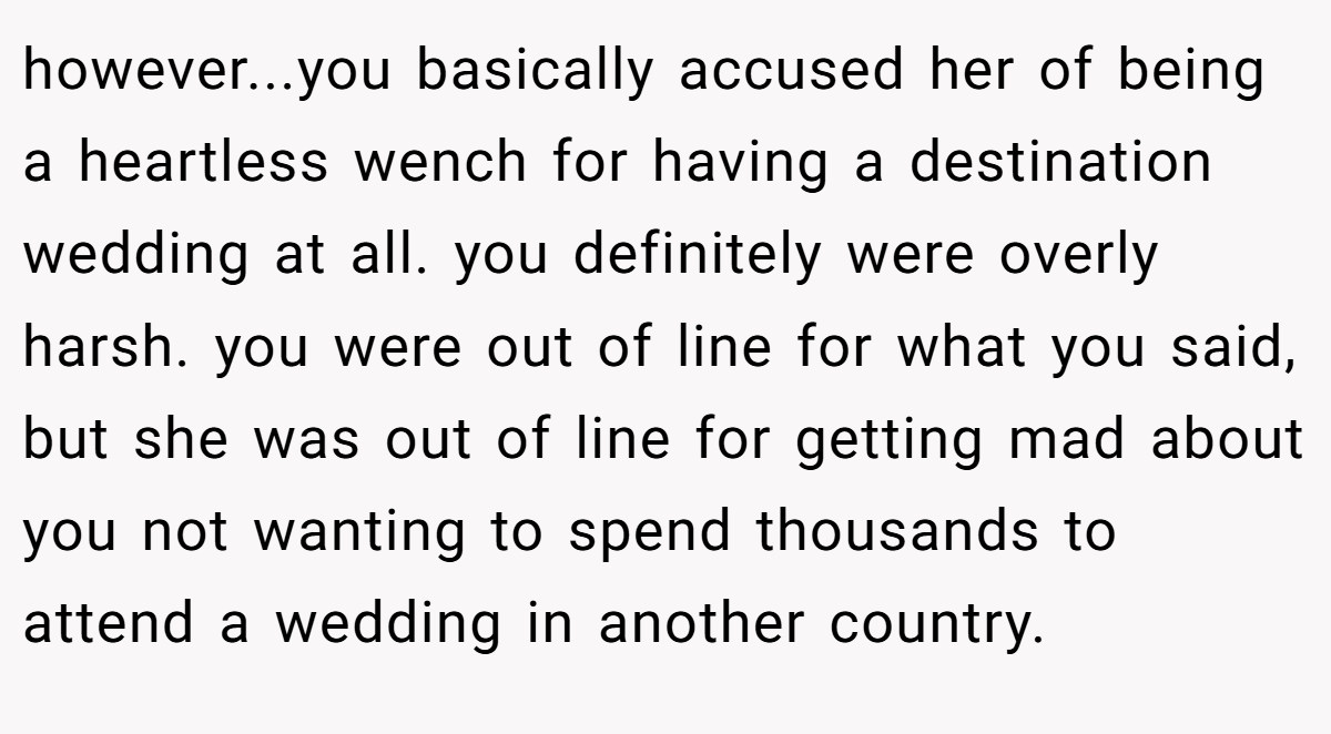 however...you basically accused her of being a heartless wench for having a destination wedding at all. you definitely were overly harsh. you were out of line for what you said, but she was out of line for getting mad about you not wanting to spend thousands to attend a wedding in another country.