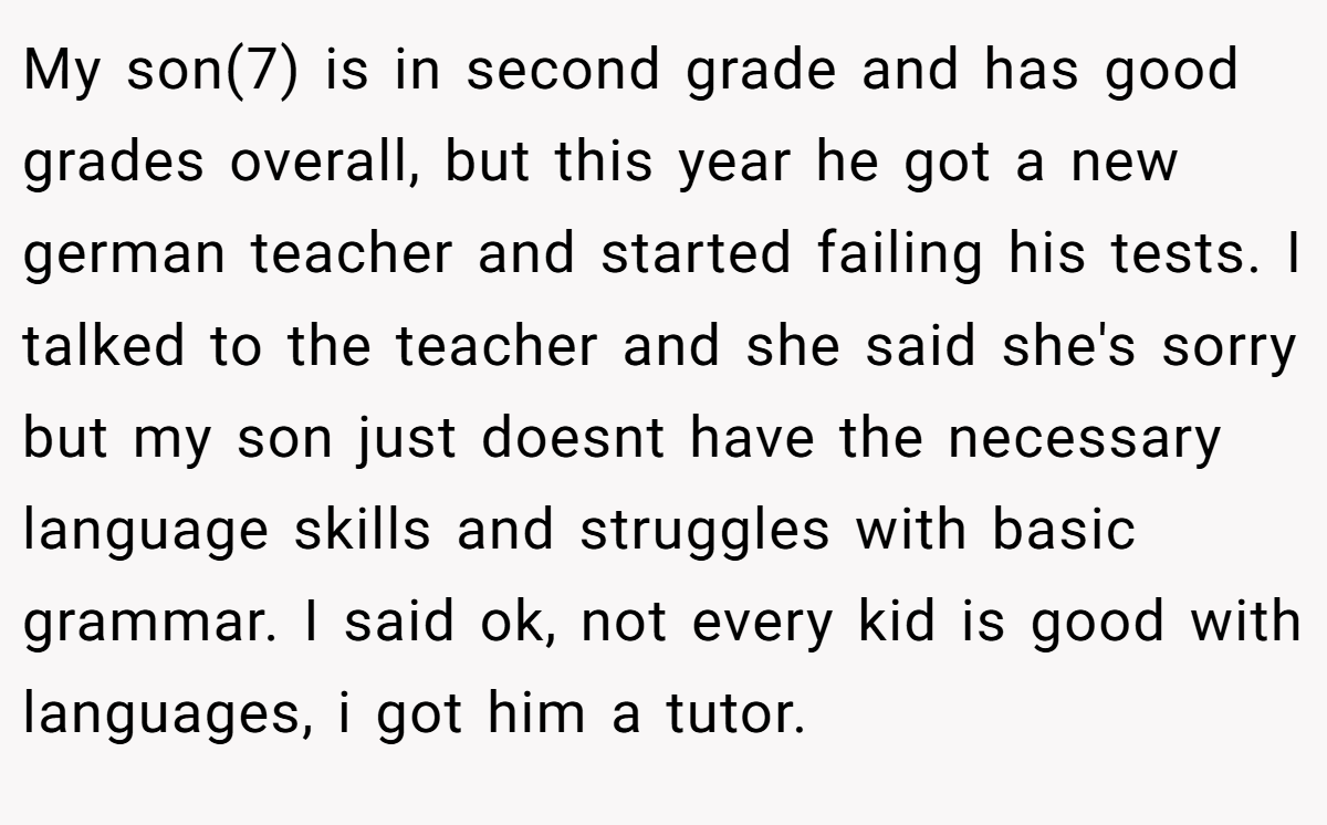 My son(7) is in second grade and has good grades overall, but this year he got a new german teacher and started failing his tests. I talked to the teacher and she said she's sorry but my son just doesnt have the necessary language skills and struggles with basic grammar. I said ok, not every kid is good with languages, i got him a tutor.