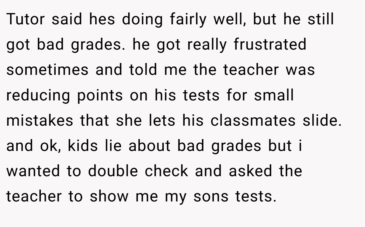 Tutor said hes doing fairly well, but he still got bad grades. he got really frustrated sometimes and told me the teacher was reducing points on his tests for small mistakes that she lets his classmates slide. and ok, kids lie about bad grades but i wanted to double check and asked the teacher to show me my sons tests.