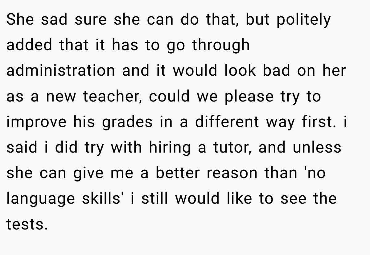 She sad sure she can do that, but politely added that it has to go through administration and it would look bad on her as a new teacher, could we please try to improve his grades in a different way first. i said i did try with hiring a tutor, and unless she can give me a better reason than 'no language skills' i still would like to see the tests.