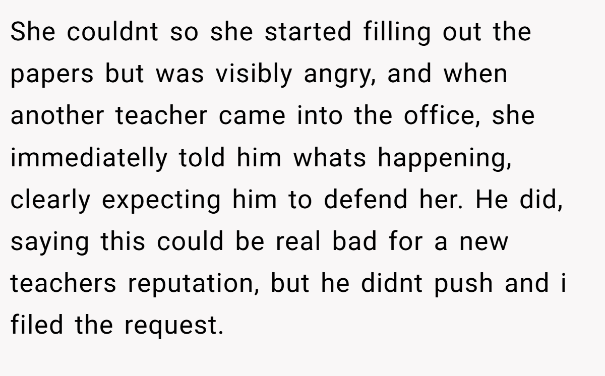 She couldnt so she started filling out the papers but was visibly angry, and when another teacher came into the office, she immediatelly told him whats happening, clearly expecting him to defend her. He did, saying this could be real bad for a new teachers reputation, but he didnt push and i filed the request.