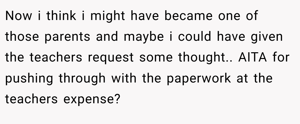Now i think i might have became one of those parents and maybe i could have given the teachers request some thought.. AITA for pushing through with the paperwork at the teachers expense?