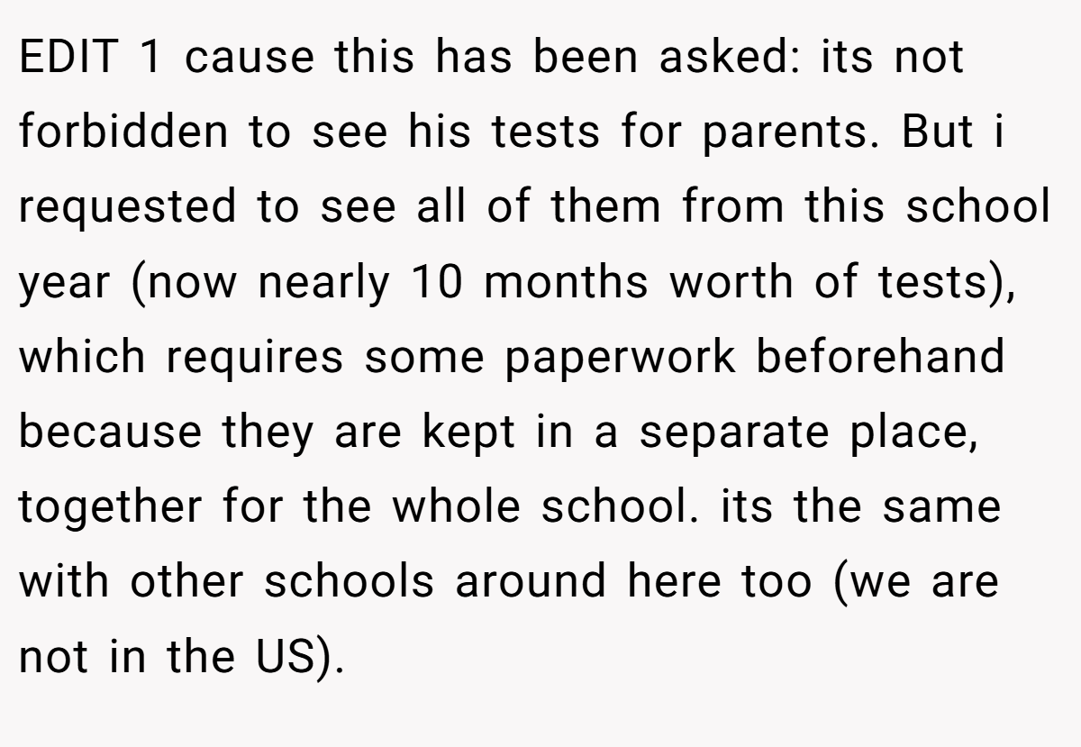 EDIT 1 cause this has been asked: its not forbidden to see his tests for parents. But i requested to see all of them from this school year (now nearly 10 months worth of tests), which requires some paperwork beforehand because they are kept in a separate place, together for the whole school. its the same with other schools around here too (we are not in the US).