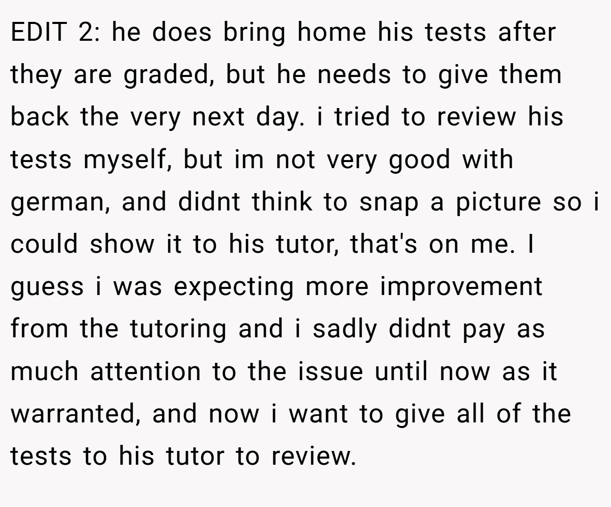 EDIT 2: he does bring home his tests after they are graded, but he needs to give them back the very next day. i tried to review his tests myself, but im not very good with german, and didnt think to snap a picture so i could show it to his tutor, that's on me. I guess i was expecting more improvement from the tutoring and i sadly didnt pay as much attention to the issue until now as it warranted, and now i want to give all of the tests to his tutor to review.