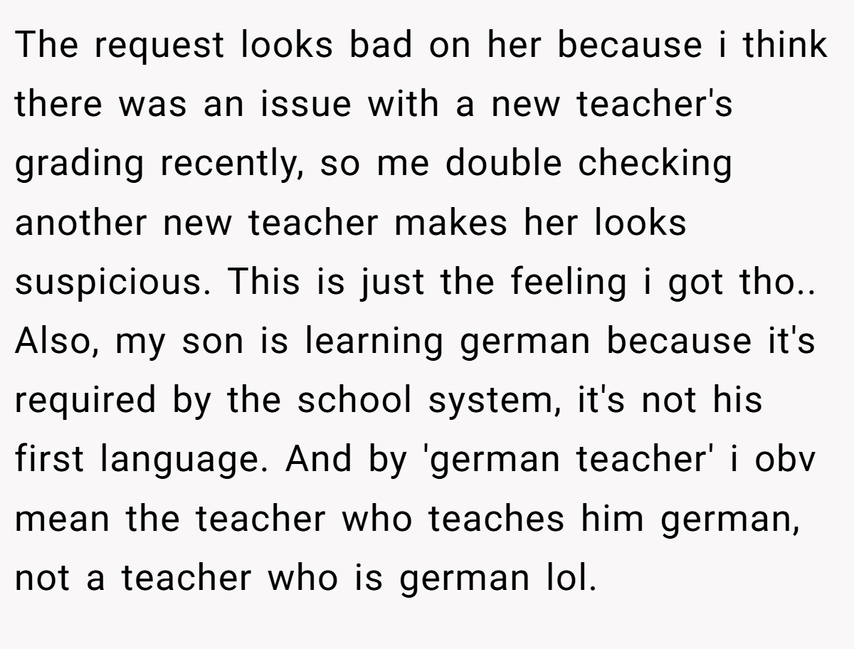 The request looks bad on her because i think there was an issue with a new teacher's grading recently, so me double checking another new teacher makes her looks suspicious. This is just the feeling i got tho.. Also, my son is learning german because it's required by the school system, it's not his first language. And by 'german teacher' i obv mean the teacher who teaches him german, not a teacher who is german lol.