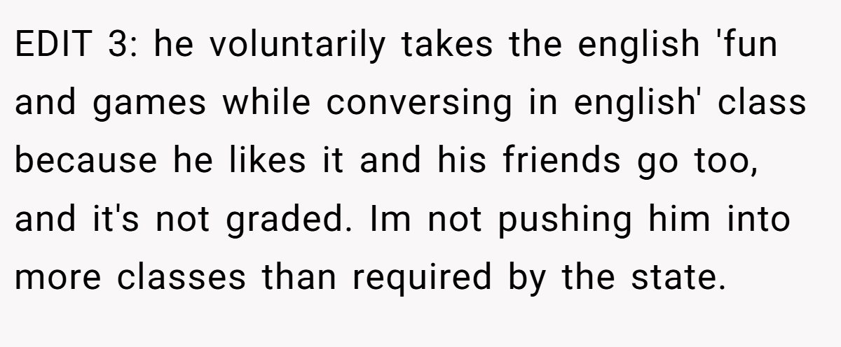 EDIT 3: he voluntarily takes the english 'fun and games while conversing in english' class because he likes it and his friends go too, and it's not graded. Im not pushing him into more classes than required by the state.