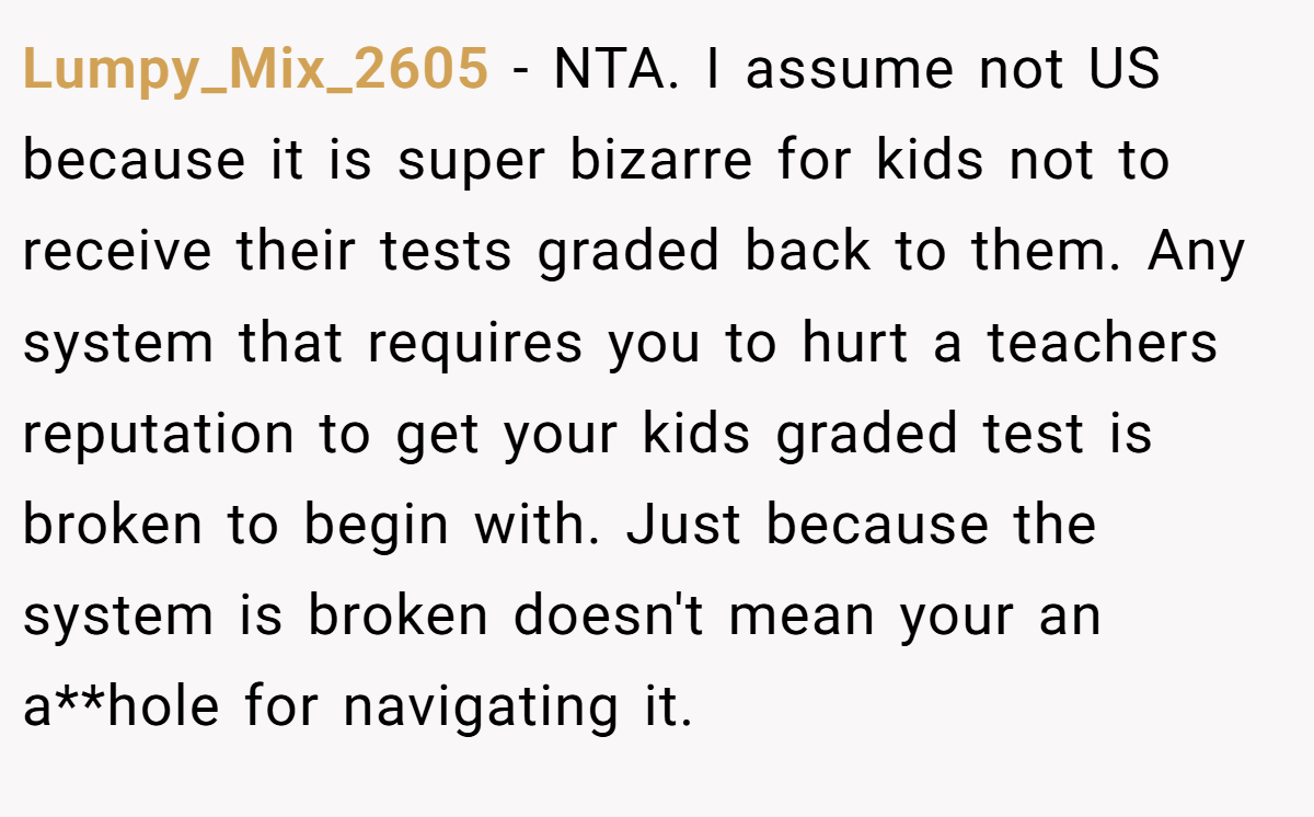 Lumpy_Mix_2605 − NTA. I assume not US because it is super bizarre for kids not to receive their tests graded back to them. Any system that requires you to hurt a teachers reputation to get your kids graded test is broken to begin with. Just because the system is broken doesn't mean your an a**hole for navigating it.