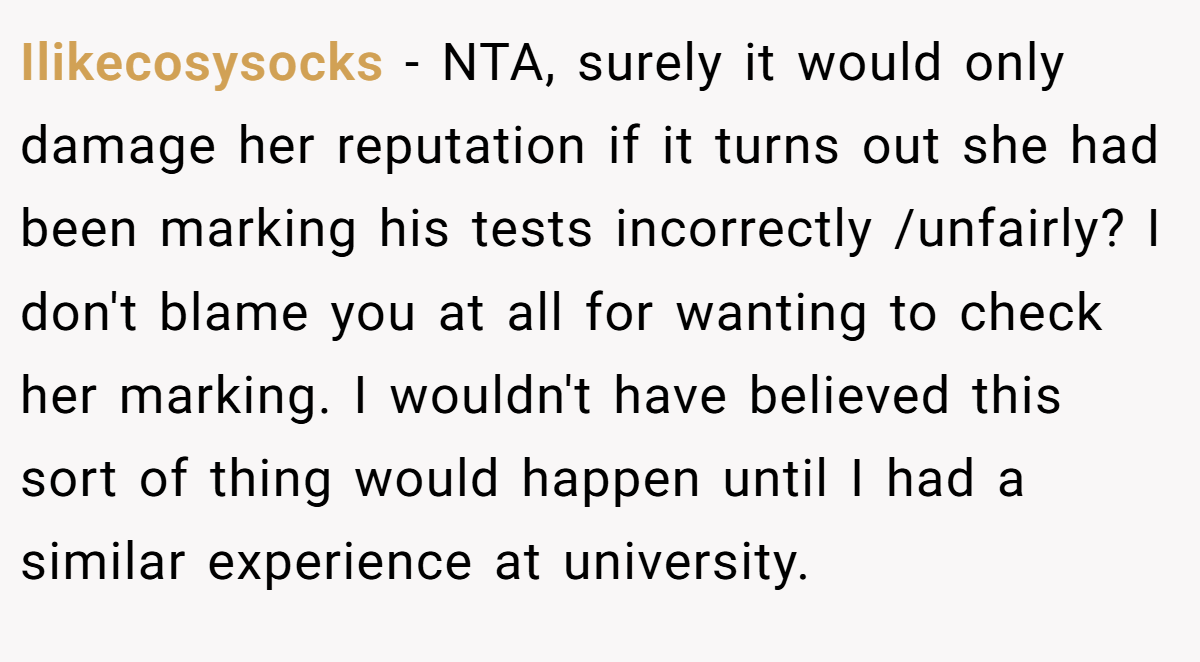 Ilikecosysocks − NTA, surely it would only damage her reputation if it turns out she had been marking his tests incorrectly /unfairly? I don't blame you at all for wanting to check her marking. I wouldn't have believed this sort of thing would happen until I had a similar experience at university.