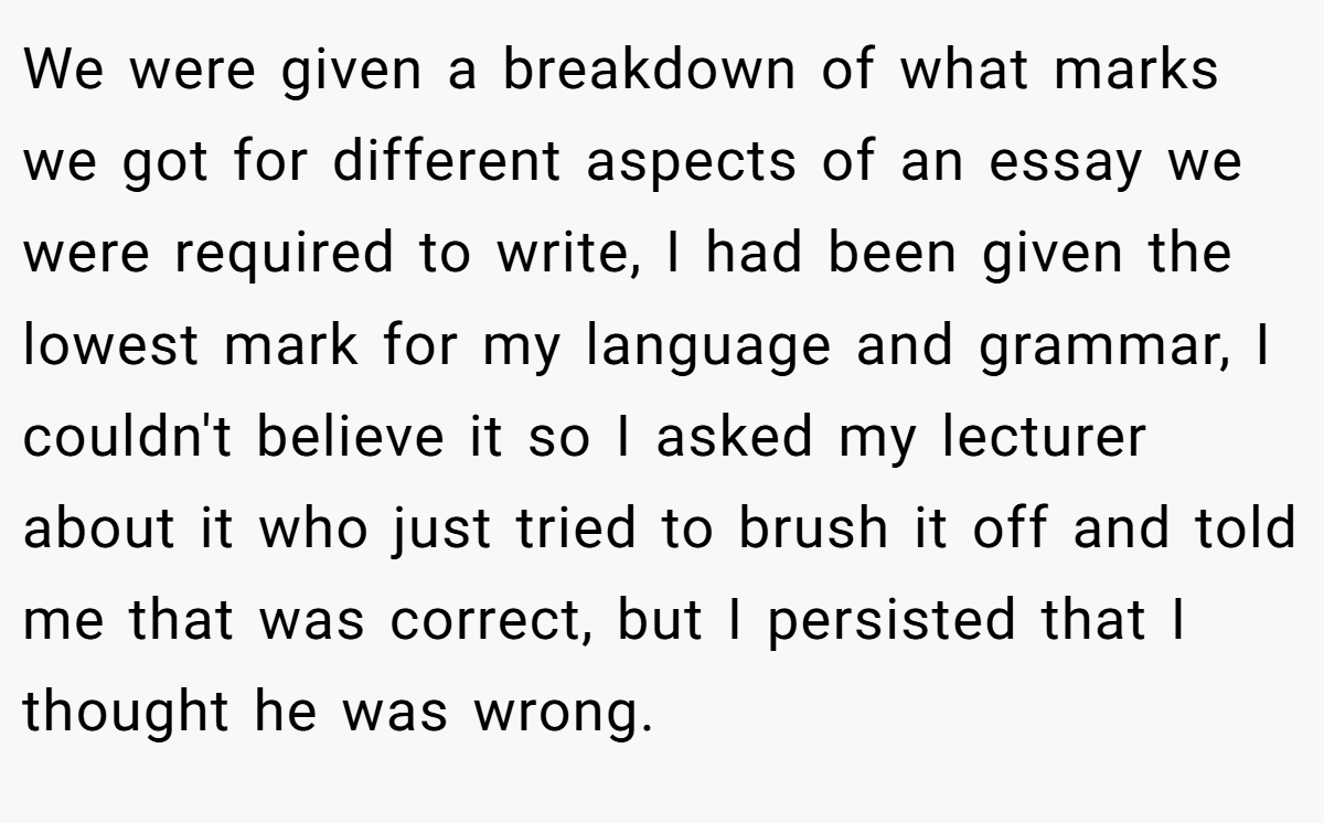 We were given a breakdown of what marks we got for different aspects of an essay we were required to write, I had been given the lowest mark for my language and grammar, I couldn't believe it so I asked my lecturer about it who just tried to brush it off and told me that was correct, but I persisted that I thought he was wrong.
