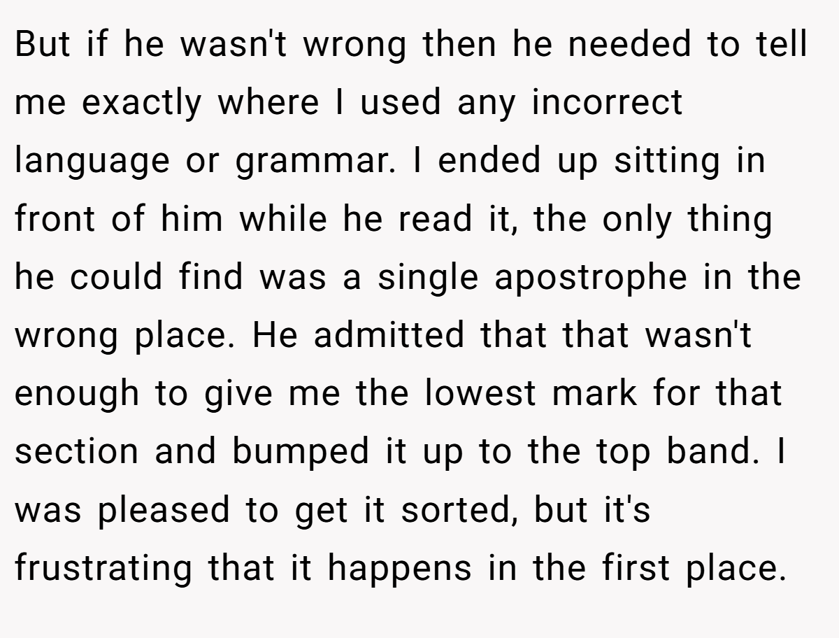 But if he wasn't wrong then he needed to tell me exactly where I used any incorrect language or grammar. I ended up sitting in front of him while he read it, the only thing he could find was a single apostrophe in the wrong place. He admitted that that wasn't enough to give me the lowest mark for that section and bumped it up to the top band. I was pleased to get it sorted, but it's frustrating that it happens in the first place.