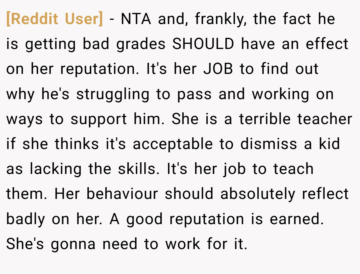 [Reddit User] − NTA and, frankly, the fact he is getting bad grades SHOULD have an effect on her reputation. It's her JOB to find out why he's struggling to pass and working on ways to support him. She is a terrible teacher if she thinks it's acceptable to dismiss a kid as lacking the skills. It's her job to teach them. Her behaviour should absolutely reflect badly on her. A good reputation is earned. She's gonna need to work for it.