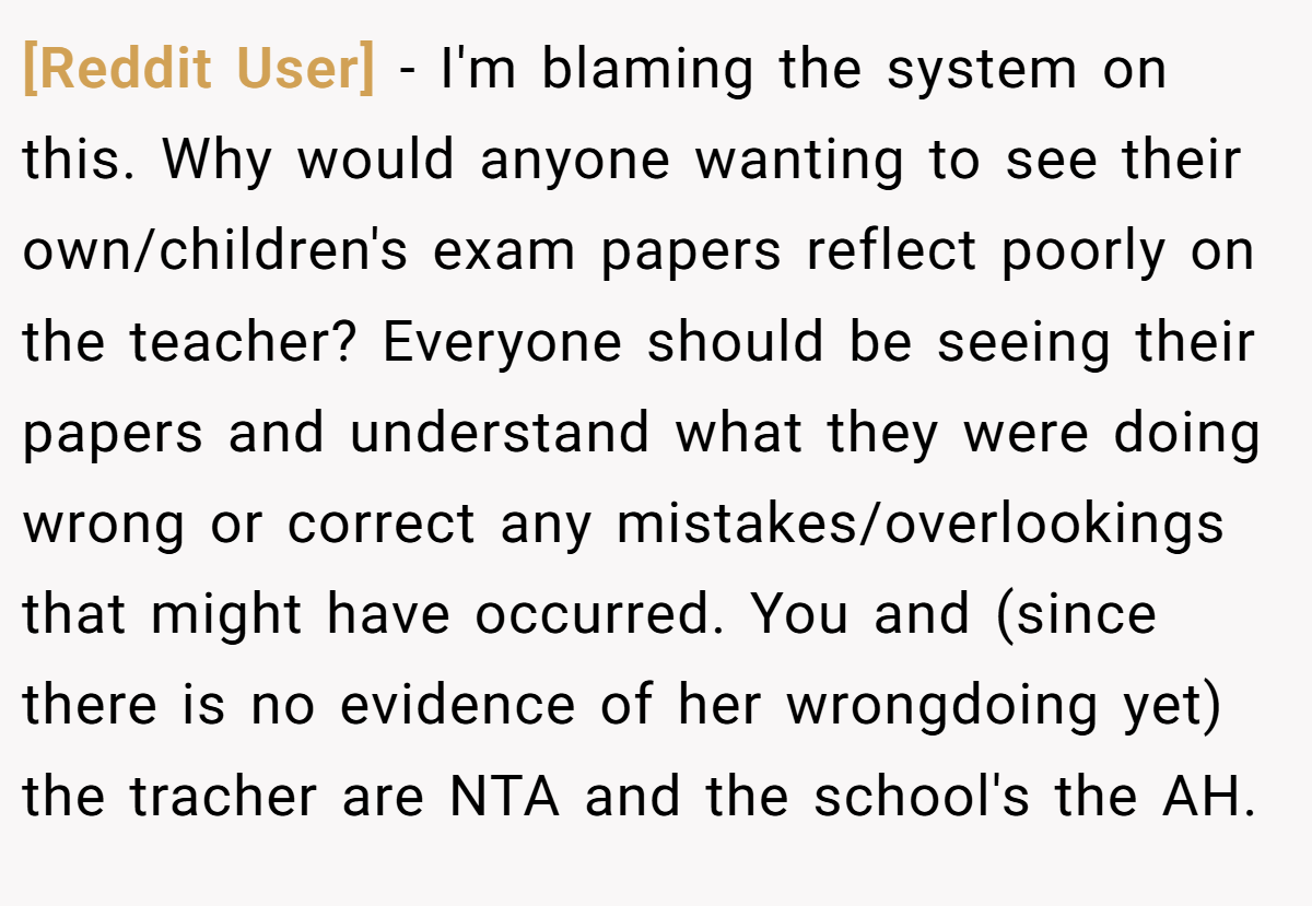 [Reddit User] − I'm blaming the system on this. Why would anyone wanting to see their own/children's exam papers reflect poorly on the teacher? Everyone should be seeing their papers and understand what they were doing wrong or correct any mistakes/overlookings that might have occurred. You and (since there is no evidence of her wrongdoing yet) the tracher are NTA and the school's the AH.