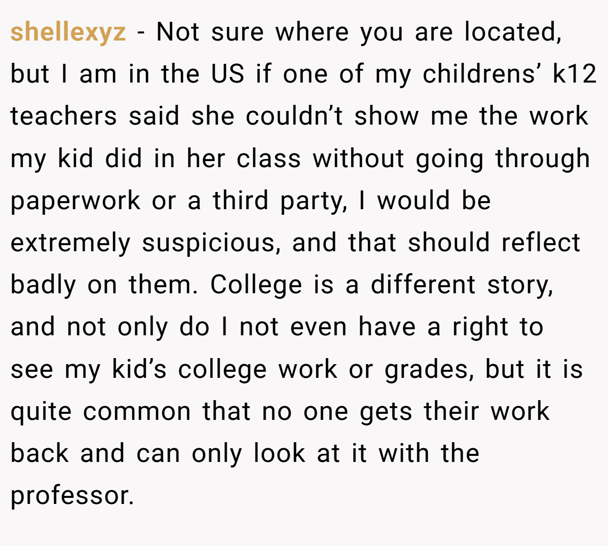 shellexyz − Not sure where you are located, but I am in the US if one of my childrens’ k12 teachers said she couldn’t show me the work my kid did in her class without going through paperwork or a third party, I would be extremely suspicious, and that should reflect badly on them. College is a different story, and not only do I not even have a right to see my kid’s college work or grades, but it is quite common that no one gets their work back and can only look at it with the professor.