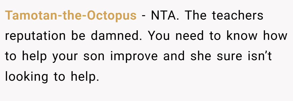 Tamotan-the-Octopus − NTA. The teachers reputation be damned. You need to know how to help your son improve and she sure isn’t looking to help.
