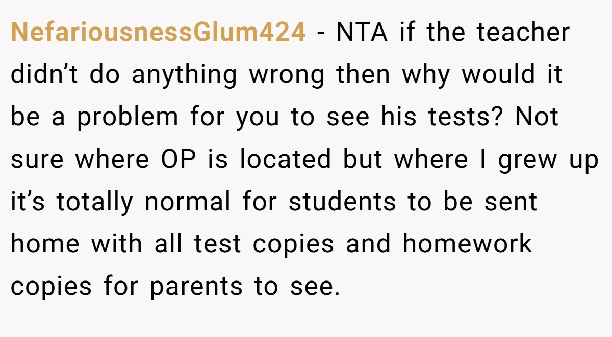 NefariousnessGlum424 − NTA if the teacher didn’t do anything wrong then why would it be a problem for you to see his tests? Not sure where OP is located but where I grew up it’s totally normal for students to be sent home with all test copies and homework copies for parents to see.