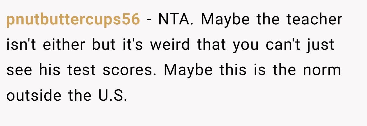 pnutbuttercups56 − NTA. Maybe the teacher isn't either but it's weird that you can't just see his test scores. Maybe this is the norm outside the U.S.
