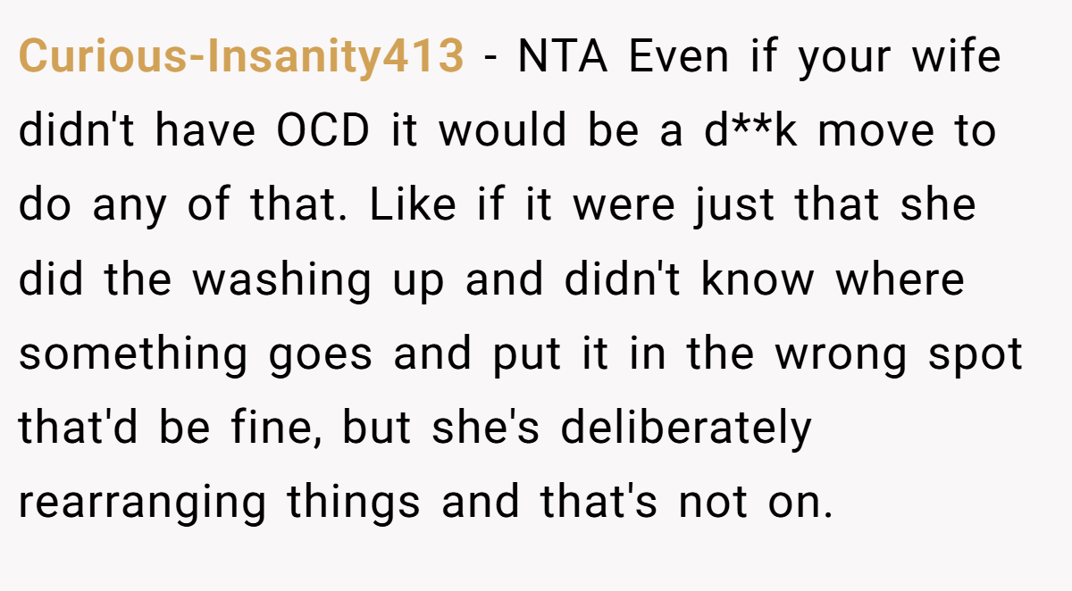 Curious-Insanity413 − NTA Even if your wife didn't have OCD it would be a d**k move to do any of that. Like if it were just that she did the washing up and didn't know where something goes and put it in the wrong spot that'd be fine, but she's deliberately rearranging things and that's not on.