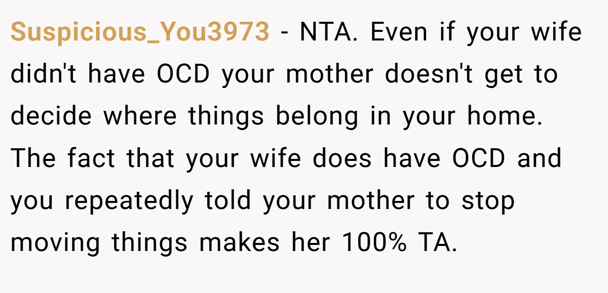 Suspicious_You3973 − NTA. Even if your wife didn't have OCD your mother doesn't get to decide where things belong in your home. The fact that your wife does have OCD and you repeatedly told your mother to stop moving things makes her 100% TA.