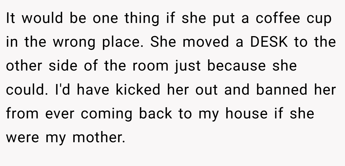 It would be one thing if she put a coffee cup in the wrong place. She moved a DESK to the other side of the room just because she could. I'd have kicked her out and banned her from ever coming back to my house if she were my mother.