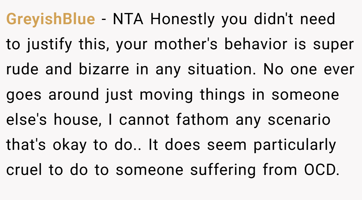 GreyishBlue − NTA Honestly you didn't need to justify this, your mother's behavior is super rude and bizarre in any situation. No one ever goes around just moving things in someone else's house, I cannot fathom any scenario that's okay to do.. It does seem particularly cruel to do to someone suffering from OCD.
