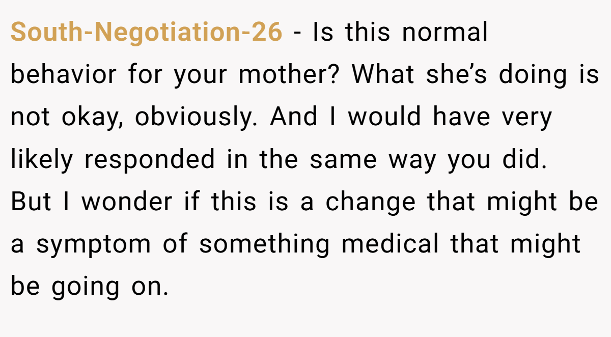 South-Negotiation-26 − Is this normal behavior for your mother? What she’s doing is not okay, obviously. And I would have very likely responded in the same way you did. But I wonder if this is a change that might be a symptom of something medical that might be going on.