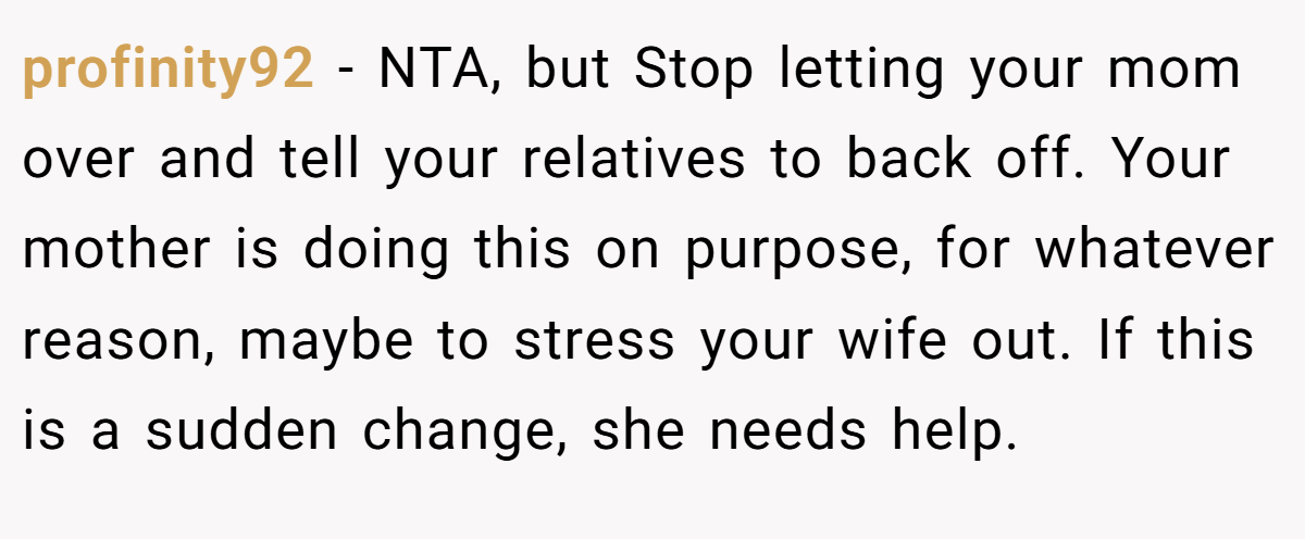 profinity92 − NTA, but Stop letting your mom over and tell your relatives to back off. Your mother is doing this on purpose, for whatever reason, maybe to stress your wife out. If this is a sudden change, she needs help.