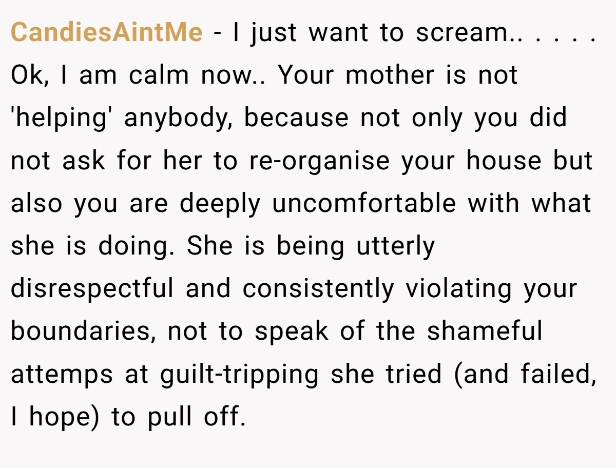 CandiesAintMe − I just want to scream.. ​. ​. ​. ​. Ok, I am calm now.. ​Your mother is not 'helping' anybody, because not only you did not ask for her to re-organise your house but also you are deeply uncomfortable with what she is doing. She is being utterly disrespectful and consistently violating your boundaries, not to speak of the shameful attemps at guilt-tripping she tried (and failed, I hope) to pull off.