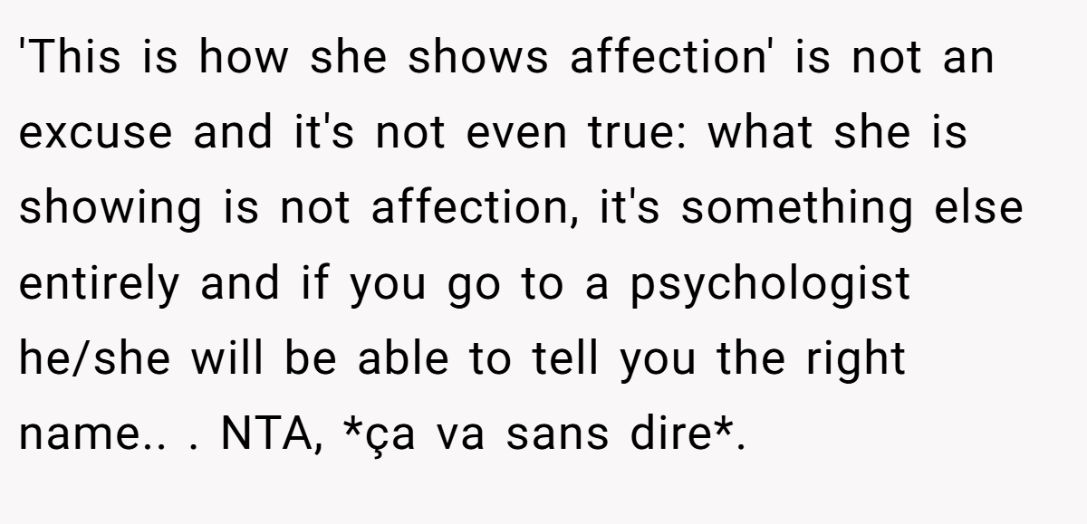 'This is how she shows affection' is not an excuse and it's not even true: what she is showing is not affection, it's something else entirely and if you go to a psychologist he/she will be able to tell you the right name.. ​. NTA, *ça va sans dire*.